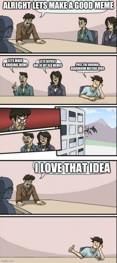 Boardroom Meeting Sugg 2 | ALRIGHT LETS MAKE A GOOD MEME LETS MAKE A ORIGINAL MEME LETS REPOST ONE OF MY OLD MEMES POST THE ORIGINAL BOARDROOM MEETING SUGG I LOVE THAT | image tagged in boardroom meeting sugg 2 | made w/ Imgflip meme maker