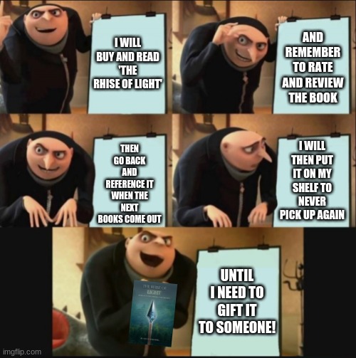 gru book | AND REMEMBER TO RATE AND REVIEW THE BOOK; I WILL BUY AND READ 'THE RHISE OF LIGHT'; THEN GO BACK AND REFERENCE IT WHEN THE NEXT BOOKS COME OUT; I WILL THEN PUT IT ON MY SHELF TO NEVER PICK UP AGAIN; UNTIL I NEED TO GIFT IT TO SOMEONE! | image tagged in 5 panel gru meme | made w/ Imgflip meme maker