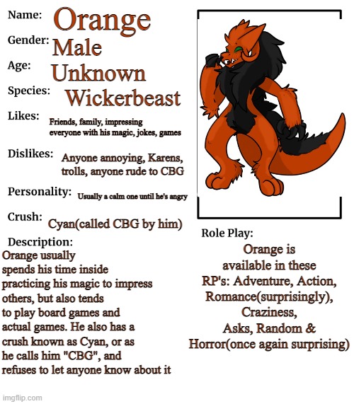 Orange meh Wickerbeast OC | Orange; Male; Unknown; Wickerbeast; Friends, family, impressing everyone with his magic, jokes, games; Anyone annoying, Karens, trolls, anyone rude to CBG; Usually a calm one until he's angry; Cyan(called CBG by him); Orange is available in these RP's: Adventure, Action, Romance(surprisingly), Craziness, Asks, Random & Horror(once again surprising); Orange usually spends his time inside practicing his magic to impress others, but also tends to play board games and actual games. He also has a crush known as Cyan, or as he calls him "CBG", and refuses to let anyone know about it | image tagged in rp stream oc showcase | made w/ Imgflip meme maker