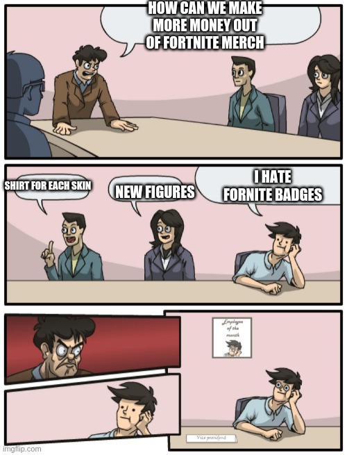 Boardroom Meeting Unexpected Ending | HOW CAN WE MAKE MORE MONEY OUT OF FORTNITE MERCH; SHIRT FOR EACH SKIN; I HATE FORNITE BADGES; NEW FIGURES | image tagged in boardroom meeting unexpected ending | made w/ Imgflip meme maker