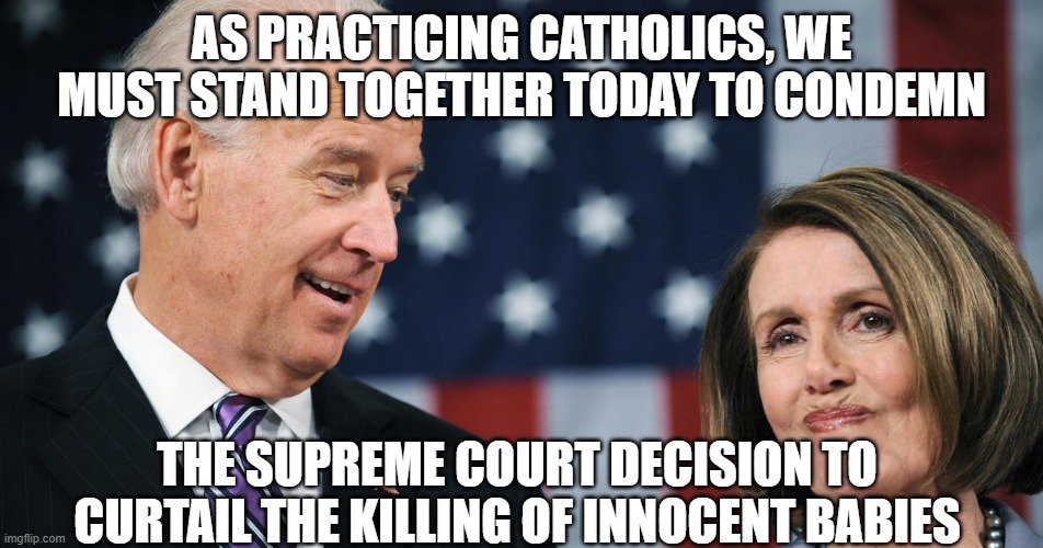 Biden and Pelosi | AS PRACTICING CATHOLICS, WE MUST STAND TOGETHER TODAY TO CONDEMN; THE SUPREME COURT DECISION TO CURTAIL THE KILLING OF INNOCENT BABIES | image tagged in biden and pelosi | made w/ Imgflip meme maker