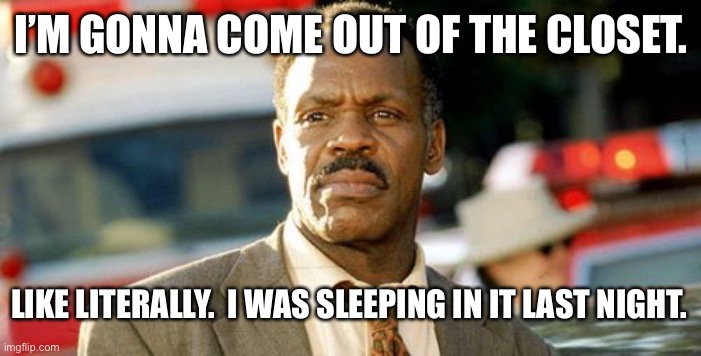 Ee | I’M GONNA COME OUT OF THE CLOSET. LIKE LITERALLY.  I WAS SLEEPING IN IT LAST NIGHT. | image tagged in memes,lethal weapon danny glover,funny | made w/ Imgflip meme maker