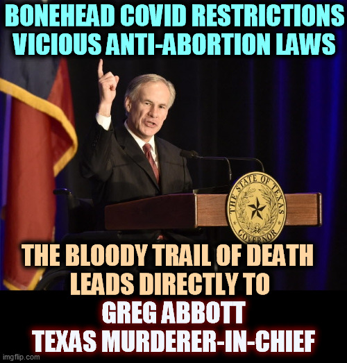 Greg Abbott, Texas Murderer-in-Chief | BONEHEAD COVID RESTRICTIONS
VICIOUS ANTI-ABORTION LAWS; THE BLOODY TRAIL OF DEATH 
LEADS DIRECTLY TO; GREG ABBOTT
TEXAS MURDERER-IN-CHIEF | image tagged in greg abbott texas murderer-in-chief,texas,abortion,women,dead,religion | made w/ Imgflip meme maker