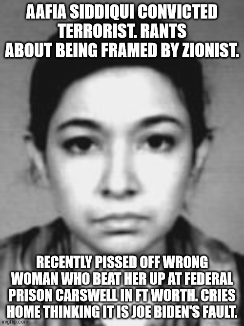 convicted terrorist cries about being in a fight. | AAFIA SIDDIQUI CONVICTED TERRORIST. RANTS ABOUT BEING FRAMED BY ZIONIST. RECENTLY PISSED OFF WRONG WOMAN WHO BEAT HER UP AT FEDERAL PRISON CARSWELL IN FT WORTH. CRIES HOME THINKING IT IS JOE BIDEN'S FAULT. | image tagged in aafia siddiqui,federal prison,terrorist,pakistan,crazy lady,joe biden | made w/ Imgflip meme maker