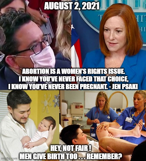 Leftist Mentality | AUGUST 2, 2021; ABORTION IS A WOMEN’S RIGHTS ISSUE. I KNOW YOU’VE NEVER FACED THAT CHOICE, I KNOW YOU’VE NEVER BEEN PREGNANT. - JEN PSAKI; HEY, NOT FAIR !
MEN GIVE BIRTH TOO . . . REMEMBER? | image tagged in psaki,abortion,liberals,democrats,biden,leftists | made w/ Imgflip meme maker