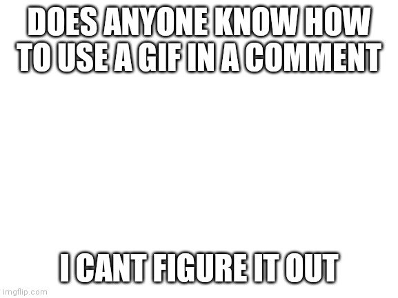 Help | DOES ANYONE KNOW HOW TO USE A GIF IN A COMMENT; I CANT FIGURE IT OUT | image tagged in blank white template | made w/ Imgflip meme maker