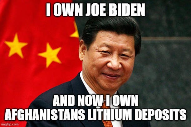 Xi Jinping | I OWN JOE BIDEN; AND NOW I OWN AFGHANISTANS LITHIUM DEPOSITS | image tagged in xi jinping | made w/ Imgflip meme maker
