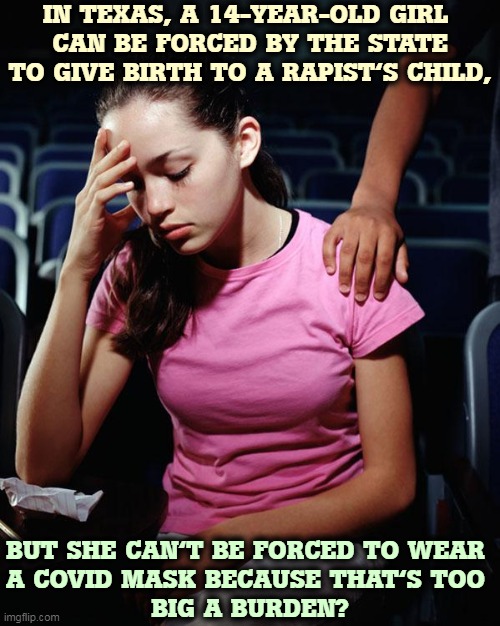 All that heat in Texas must have fried their brains. | IN TEXAS, A 14-YEAR-OLD GIRL 
CAN BE FORCED BY THE STATE TO GIVE BIRTH TO A RAPIST'S CHILD, BUT SHE CAN'T BE FORCED TO WEAR 
A COVID MASK BECAUSE THAT'S TOO 
BIG A BURDEN? | image tagged in texas,mask,abortion,state,law,women | made w/ Imgflip meme maker