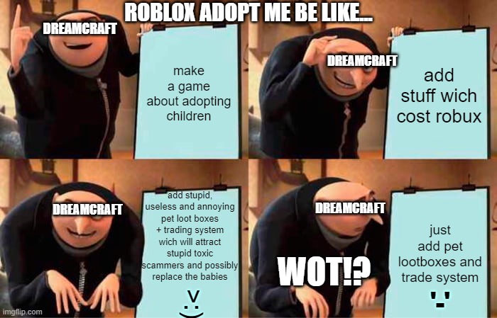 Roblox Adopt me ve like... | ROBLOX ADOPT ME BE LIKE... DREAMCRAFT; make a game about adopting children; add stuff wich cost robux; DREAMCRAFT; add stupid, useless and annoying pet loot boxes + trading system wich will attract stupid toxic scammers and possibly replace the babies; DREAMCRAFT; DREAMCRAFT; just add pet lootboxes and trade system; WOT!? '-'; >:) | image tagged in memes,gru's plan | made w/ Imgflip meme maker