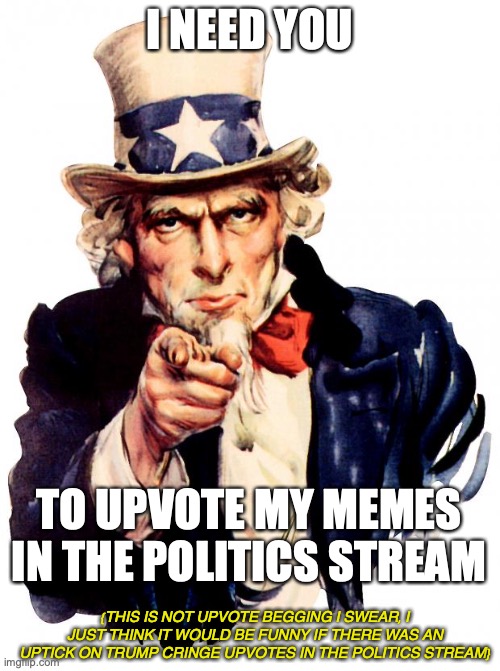 Uncle Sam | I NEED YOU; TO UPVOTE MY MEMES IN THE POLITICS STREAM; {THIS IS NOT UPVOTE BEGGING I SWEAR, I JUST THINK IT WOULD BE FUNNY IF THERE WAS AN UPTICK ON TRUMP CRINGE UPVOTES IN THE POLITICS STREAM} | image tagged in memes,uncle sam | made w/ Imgflip meme maker