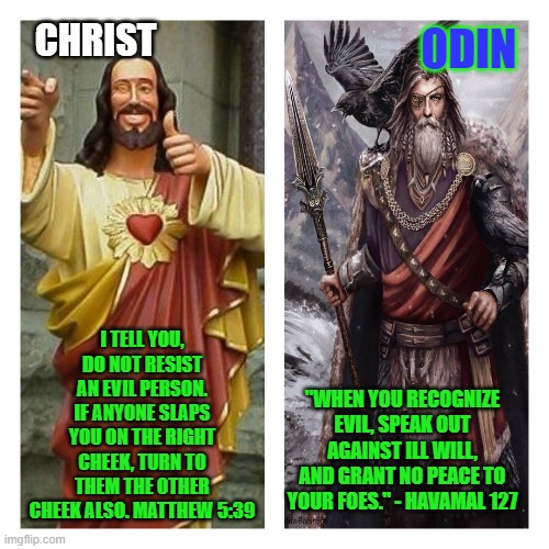 The difference | CHRIST; ODIN; I TELL YOU, DO NOT RESIST AN EVIL PERSON. IF ANYONE SLAPS YOU ON THE RIGHT CHEEK, TURN TO THEM THE OTHER CHEEK ALSO. MATTHEW 5:39; "WHEN YOU RECOGNIZE EVIL, SPEAK OUT AGAINST ILL WILL, AND GRANT NO PEACE TO YOUR FOES." - HAVAMAL 127 | image tagged in buddy christ,odin is with us | made w/ Imgflip meme maker