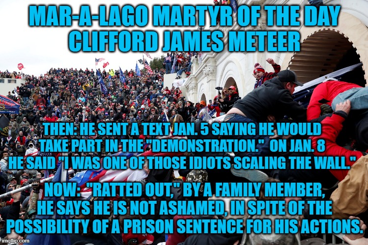 A willing martyr.  How long will it take until he asks for a "Deal?" | MAR-A-LAGO MARTYR OF THE DAY
CLIFFORD JAMES METEER; THEN: HE SENT A TEXT JAN. 5 SAYING HE WOULD TAKE PART IN THE "DEMONSTRATION."  ON JAN. 8 HE SAID "I WAS ONE OF THOSE IDIOTS SCALING THE WALL."; NOW:  "RATTED OUT," BY A FAMILY MEMBER, HE SAYS HE IS NOT ASHAMED, IN SPITE OF THE POSSIBILITY OF A PRISON SENTENCE FOR HIS ACTIONS. | image tagged in politics | made w/ Imgflip meme maker