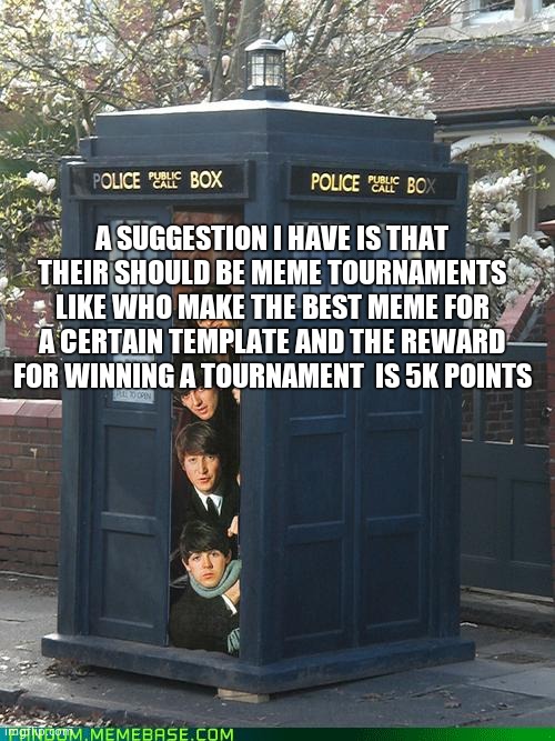 Beatles/Tardis Crossover | A SUGGESTION I HAVE IS THAT THEIR SHOULD BE MEME TOURNAMENTS LIKE WHO MAKE THE BEST MEME FOR A CERTAIN TEMPLATE AND THE REWARD FOR WINNING A TOURNAMENT  IS 5K POINTS | image tagged in beatles/tardis crossover | made w/ Imgflip meme maker