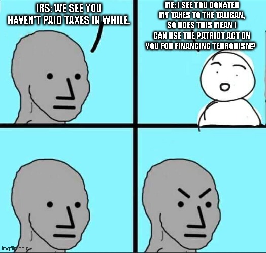 IRS NPC | ME: I SEE YOU DONATED MY TAXES TO THE TALIBAN, SO DOES THIS MEAN I CAN USE THE PATRIOT ACT ON YOU FOR FINANCING TERRORISM? IRS: WE SEE YOU HAVEN'T PAID TAXES IN WHILE. | image tagged in npc meme,funny,taxes,government corruption,usa | made w/ Imgflip meme maker