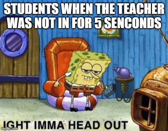 its true | STUDENTS WHEN THE TEACHER WAS NOT IN FOR 5 SENCONDS | image tagged in ight imma head out | made w/ Imgflip meme maker