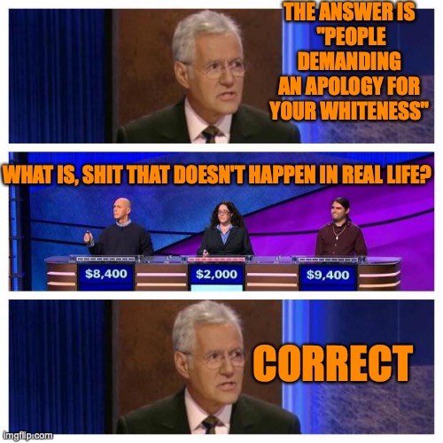 Jeopardy | THE ANSWER IS
 "PEOPLE DEMANDING AN APOLOGY FOR YOUR WHITENESS"; WHAT IS, SHIT THAT DOESN'T HAPPEN IN REAL LIFE? CORRECT | image tagged in jeopardy | made w/ Imgflip meme maker
