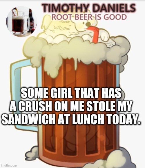 root beer template | SOME GIRL THAT HAS A CRUSH ON ME STOLE MY SANDWICH AT LUNCH TODAY. | image tagged in root beer template | made w/ Imgflip meme maker