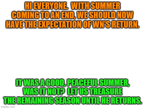 Blank White Template | HI EVERYONE.  WITH SUMMER COMING TO AN END, WE SHOULD NOW HAVE THE EXPECTATION OF WN'S RETURN. IT WAS A GOOD, PEACEFUL SUMMER, WAS IT NOT?  LET US TREASURE THE REMAINING SEASON UNTIL HE RETURNS. | image tagged in blank white template | made w/ Imgflip meme maker