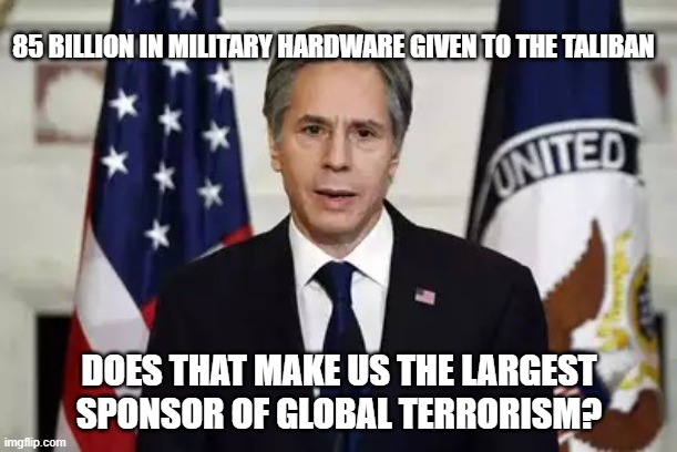 Tony Blinken At Work | 85 BILLION IN MILITARY HARDWARE GIVEN TO THE TALIBAN; DOES THAT MAKE US THE LARGEST SPONSOR OF GLOBAL TERRORISM? | image tagged in antony blinken | made w/ Imgflip meme maker