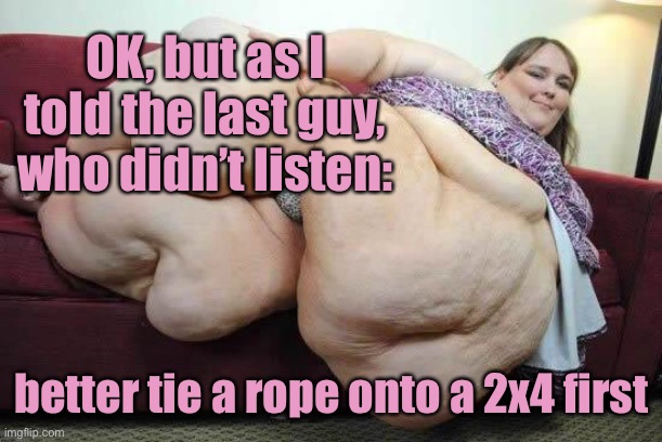 fat girl | OK, but as I told the last guy, who didn’t listen: better tie a rope onto a 2x4 first | image tagged in fat girl | made w/ Imgflip meme maker