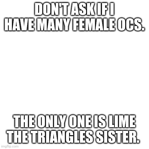 Blank Transparent Square | DON'T ASK IF I HAVE MANY FEMALE OCS. THE ONLY ONE IS LIME THE TRIANGLES SISTER. | image tagged in memes,blank transparent square | made w/ Imgflip meme maker