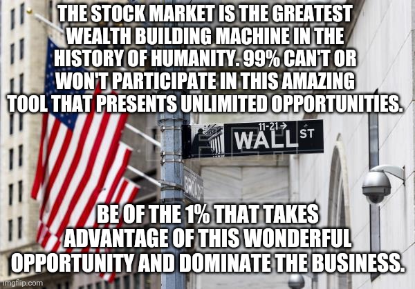  THE STOCK MARKET IS THE GREATEST WEALTH BUILDING MACHINE IN THE HISTORY OF HUMANITY. 99% CAN'T OR WON'T PARTICIPATE IN THIS AMAZING TOOL THAT PRESENTS UNLIMITED OPPORTUNITIES. BE OF THE 1% THAT TAKES ADVANTAGE OF THIS WONDERFUL OPPORTUNITY AND DOMINATE THE BUSINESS. | image tagged in hhhfffkhhtfdsercxzdffccy | made w/ Imgflip meme maker
