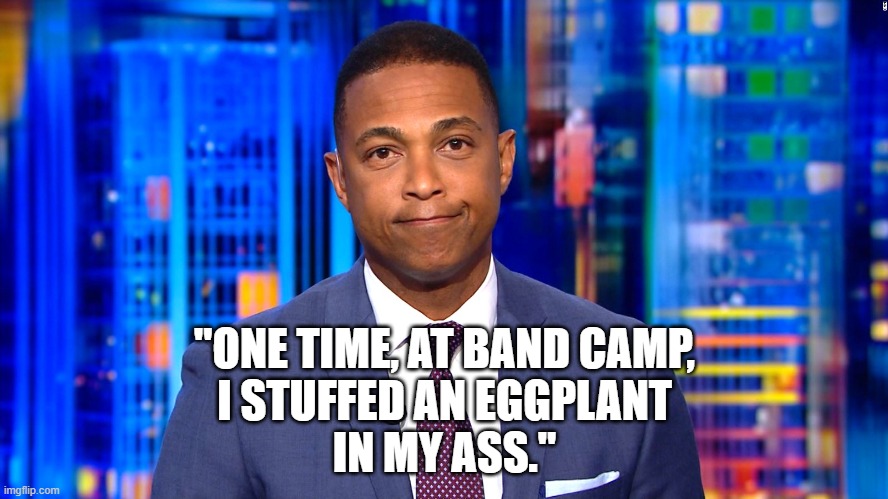 ...and it still wasn't big enough for her. | "ONE TIME, AT BAND CAMP,
I STUFFED AN EGGPLANT
IN MY ASS." | image tagged in don lemon,eggplant,american pie,memes | made w/ Imgflip meme maker