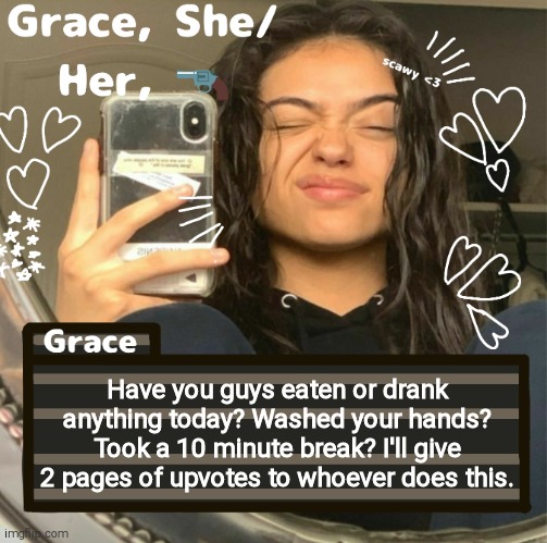 Grace | Have you guys eaten or drank anything today? Washed your hands? Took a 10 minute break? I'll give 2 pages of upvotes to whoever does this. | image tagged in grace | made w/ Imgflip meme maker