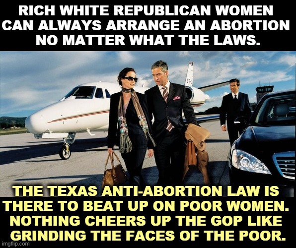 Rich Texans used to fly to Sweden for abortions. Now they go to Wichita or Oklahoma City. | RICH WHITE REPUBLICAN WOMEN 
CAN ALWAYS ARRANGE AN ABORTION 
NO MATTER WHAT THE LAWS. THE TEXAS ANTI-ABORTION LAW IS 
THERE TO BEAT UP ON POOR WOMEN. 
NOTHING CHEERS UP THE GOP LIKE 
GRINDING THE FACES OF THE POOR. | image tagged in texas,supreme court,abortion,rich,women | made w/ Imgflip meme maker