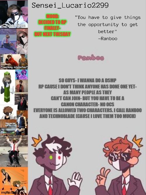No OCS PLEASE. the RP will start Tuesday around morning time in America. suggest plot Ideas if you want | MOOD:
DECIDED TO RP FINALLY- BUT NEXT TUESDAY; SO GUYS- I WANNA DO A DSMP RP CAUSE I DON'T THINK ANYONE HAS DONE ONE YET-
AS MANY PEOPLE AS THEY CAN'T CAN JOIN- BUT YOU HAVE TO BE A CANON CHARACTER- NO OCS
EVERYONE IS ALLOWED TWO CHARACTERS. I CALL RANBOO AND TECHNOBLADE (CAUSE I LOVE THEM TOO MUCH) | image tagged in ranboo temp thanks nro | made w/ Imgflip meme maker