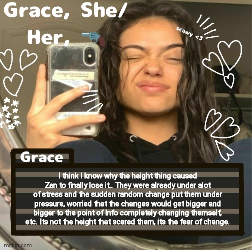 Grace | I think I know why the height thing caused Zen to finally lose it.. They were already under alot of stress and the sudden random change put them under pressure, worried that the changes would get bigger and bigger to the point of Info completely changing themself, etc. Its not the height that scared them, its the fear of change. | image tagged in grace | made w/ Imgflip meme maker