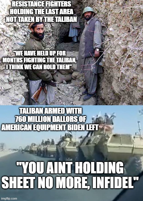 We left more than Americans to be slaughtered by the Taliban | RESISTANCE FIGHTERS HOLDING THE LAST AREA NOT TAKEN BY THE TALIBAN; "WE HAVE HELD UP FOR MONTHS FIGHTING THE TALIBAN, I THINK WE CAN HOLD THEM"; TALIBAN ARMED WITH 760 MILLION DALLORS OF AMERICAN EQUIPMENT BIDEN LEFT; "YOU AINT HOLDING SHEET NO MORE, INFIDEL" | image tagged in joe biden,political meme,sad,truth,failure | made w/ Imgflip meme maker