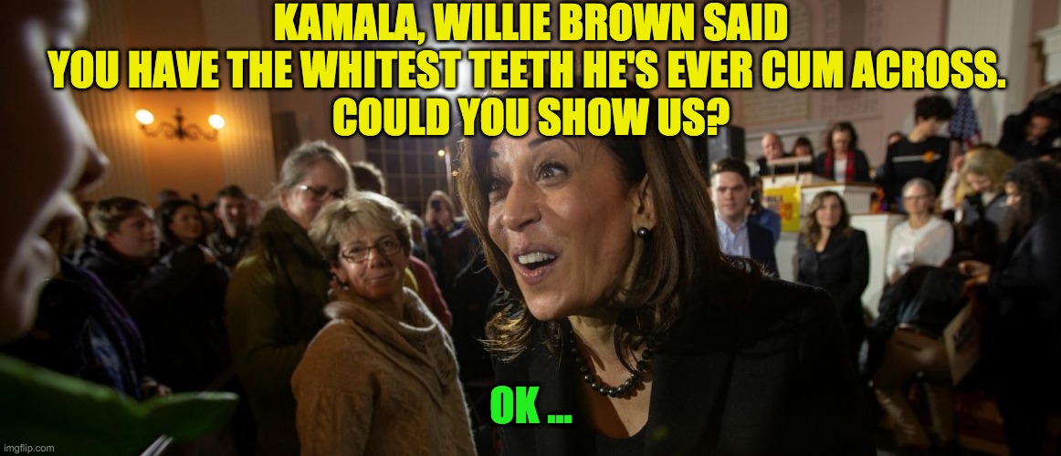 Kamala white Teeth | KAMALA, WILLIE BROWN SAID YOU HAVE THE WHITEST TEETH HE'S EVER CUM ACROSS. 
COULD YOU SHOW US? OK ... | image tagged in kamala harris,whitest teeth | made w/ Imgflip meme maker