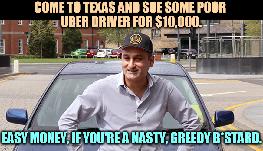 Thank you, Governor Abbott. | COME TO TEXAS AND SUE SOME POOR 
UBER DRIVER FOR $10,000. EASY MONEY, IF YOU'RE A NASTY, GREEDY B*STARD. | image tagged in texas,abortion,lawsuit,taxi driver | made w/ Imgflip meme maker