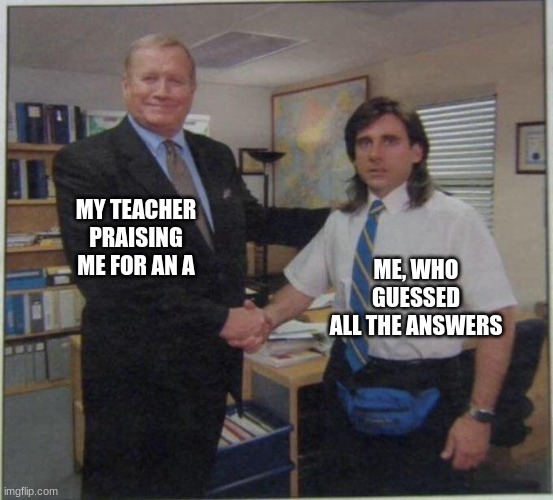 relatable, right? | MY TEACHER PRAISING ME FOR AN A; ME, WHO GUESSED ALL THE ANSWERS | image tagged in the office handshake | made w/ Imgflip meme maker