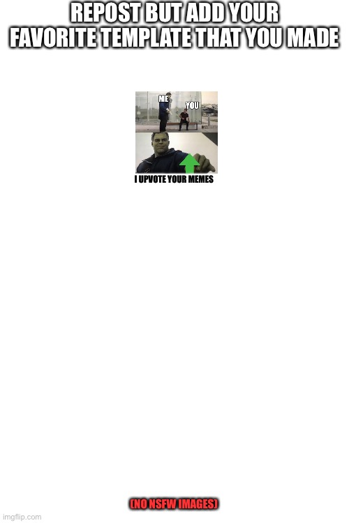 Please start something with me | REPOST BUT ADD YOUR FAVORITE TEMPLATE THAT YOU MADE; I UPVOTE YOUR MEMES; (NO NSFW IMAGES) | image tagged in blank white template,repost,repost but add | made w/ Imgflip meme maker