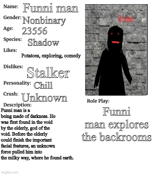 RP stream OC showcase | Funni man; Nonbinary; 23556; Shadow; Potatoes, exploring, comedy; Stalker; Chill; Unknown; Funni man explores the backrooms; Funni man is a being made of darkness. He was first found in the void by the elderly, god of the void. Before the elderly could finish the important facial features, an unknown force pulled him into the milky way, where he found earth. | image tagged in rp stream oc showcase | made w/ Imgflip meme maker