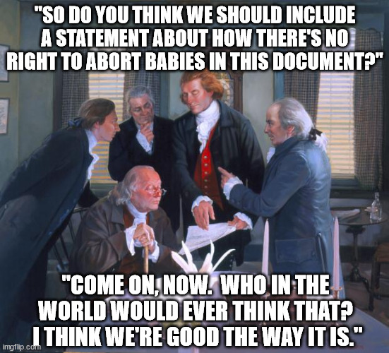 Founding Fathers | "SO DO YOU THINK WE SHOULD INCLUDE A STATEMENT ABOUT HOW THERE'S NO RIGHT TO ABORT BABIES IN THIS DOCUMENT?"; "COME ON, NOW.  WHO IN THE WORLD WOULD EVER THINK THAT?  I THINK WE'RE GOOD THE WAY IT IS." | image tagged in founding fathers | made w/ Imgflip meme maker