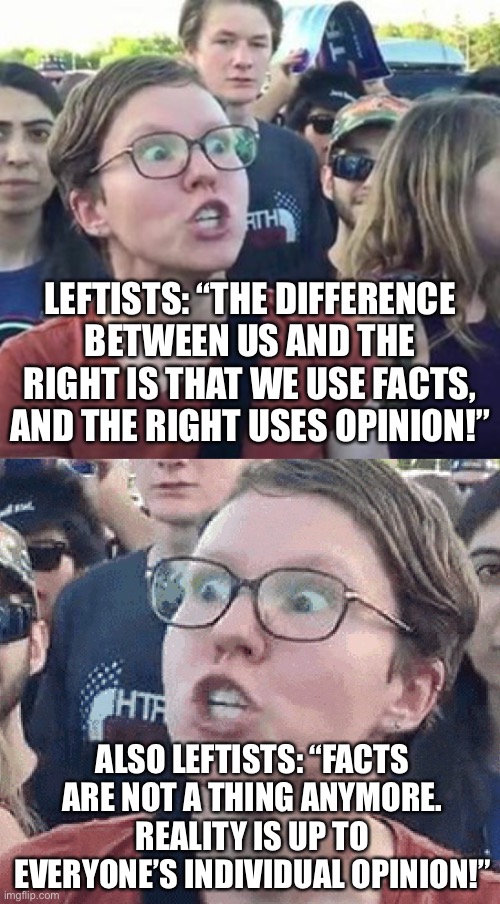 seriously how are you going to claim to be the party of facts when you downgrade facts to individual opinion? | LEFTISTS: “THE DIFFERENCE BETWEEN US AND THE RIGHT IS THAT WE USE FACTS, AND THE RIGHT USES OPINION!”; ALSO LEFTISTS: “FACTS ARE NOT A THING ANYMORE. REALITY IS UP TO EVERYONE’S INDIVIDUAL OPINION!” | image tagged in trigger a leftist,triggered liberal,opinions,facts,leftists,rightists | made w/ Imgflip meme maker