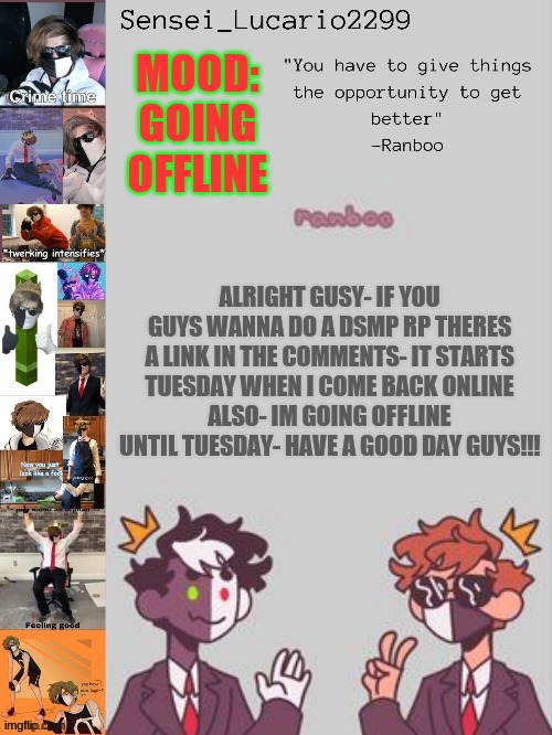Ranboo Temp (Thanks NRO!!!!) | MOOD:
GOING OFFLINE; ALRIGHT GUSY- IF YOU GUYS WANNA DO A DSMP RP THERES A LINK IN THE COMMENTS- IT STARTS TUESDAY WHEN I COME BACK ONLINE
ALSO- IM GOING OFFLINE UNTIL TUESDAY- HAVE A GOOD DAY GUYS!!! | image tagged in ranboo temp thanks nro | made w/ Imgflip meme maker
