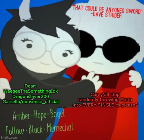 Dear:
WeegeeTheSomethingIdk

Dragonslayer200

Garcello/nonsence_official; Can y’all stop randomly throwing Mario into EVERY SINGLE rp please? | image tagged in ambers davejade temp | made w/ Imgflip meme maker