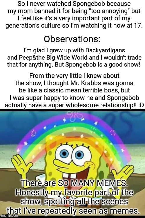  So I never watched Spongebob because my mom banned it for being "too annoying" but I feel like it's a very important part of my generation's culture so I'm watching it now at 17. Observations:; I'm glad I grew up with Backyardigans and Peep&the Big Wide World and I wouldn't trade that for anything. But Spongebob is a good show! From the very little I knew about the show, I thought Mr. Krabbs was gonna be like a classic mean terrible boss, but I was super happy to know he and Spongebob actually have a super wholesome relationship!! :D; There are SO MANY MEMES. Honestly my favorite part of the show, spotting all the scenes that I've repeatedly seen as memes. | image tagged in blank white template,spongebob imagination | made w/ Imgflip meme maker