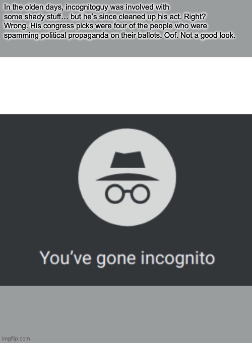 You've gone incognito | In the olden days, incognitoguy was involved with some shady stuff… but he’s since cleaned up his act. Right?
Wrong. His congress picks were four of the people who were spamming political propaganda on their ballots. Oof. Not a good look. | image tagged in you've gone incognito | made w/ Imgflip meme maker