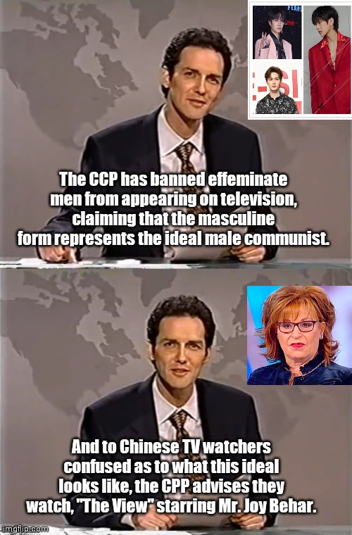 China bans effeminate men on television | The CCP has banned effeminate men from appearing on television, claiming that the masculine form represents the ideal male communist. And to Chinese TV watchers confused as to what this ideal looks like, the CPP advises they watch, "The View" starring Mr. Joy Behar. | image tagged in weekend update with norm,china,communist party,social control,joy behar,political humor | made w/ Imgflip meme maker