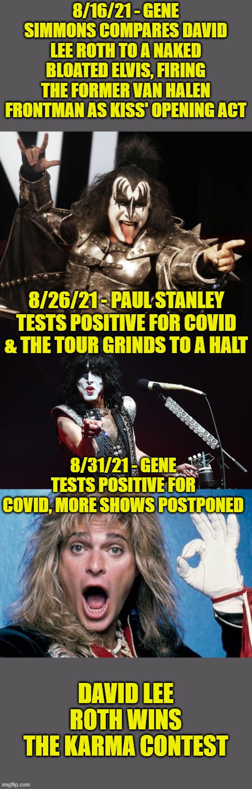 Gene should learn how to shut up & play bass (& breath fire & spit blood). | 8/16/21 - GENE SIMMONS COMPARES DAVID LEE ROTH TO A NAKED BLOATED ELVIS, FIRING THE FORMER VAN HALEN FRONTMAN AS KISS' OPENING ACT; 8/26/21 - PAUL STANLEY TESTS POSITIVE FOR COVID & THE TOUR GRINDS TO A HALT; 8/31/21 - GENE TESTS POSITIVE FOR COVID, MORE SHOWS POSTPONED; DAVID LEE ROTH WINS THE KARMA CONTEST | image tagged in gene simmons,paul stanley pointing,david lee roth,covid-19,karma's a bitch | made w/ Imgflip meme maker