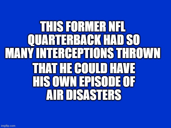 Jeopardy Blank | THIS FORMER NFL 
QUARTERBACK HAD SO
MANY INTERCEPTIONS THROWN; THAT HE COULD HAVE
HIS OWN EPISODE OF
AIR DISASTERS | image tagged in jeopardy blank | made w/ Imgflip meme maker