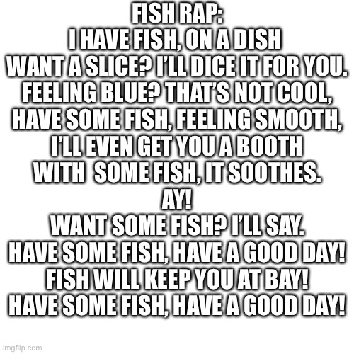 Blank Transparent Square | FISH RAP:

I HAVE FISH, ON A DISH 
WANT A SLICE? I’LL DICE IT FOR YOU.
FEELING BLUE? THAT’S NOT COOL,
HAVE SOME FISH, FEELING SMOOTH,
I’LL EVEN GET YOU A BOOTH
WITH  SOME FISH, IT SOOTHES.
AY!
WANT SOME FISH? I’LL SAY.
HAVE SOME FISH, HAVE A GOOD DAY!
FISH WILL KEEP YOU AT BAY!
HAVE SOME FISH, HAVE A GOOD DAY! | image tagged in memes,blank transparent square | made w/ Imgflip meme maker