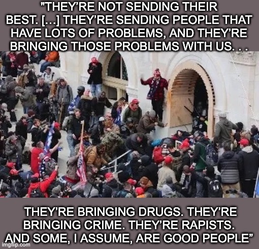 So, tell me about these "tourists" | "THEY’RE NOT SENDING THEIR BEST. […] THEY’RE SENDING PEOPLE THAT HAVE LOTS OF PROBLEMS, AND THEY’RE BRINGING THOSE PROBLEMS WITH US. . . THEY’RE BRINGING DRUGS. THEY’RE BRINGING CRIME. THEY’RE RAPISTS. AND SOME, I ASSUME, ARE GOOD PEOPLE” | image tagged in maga riot,donald trump,quote,lies,propaganda,angry mob | made w/ Imgflip meme maker