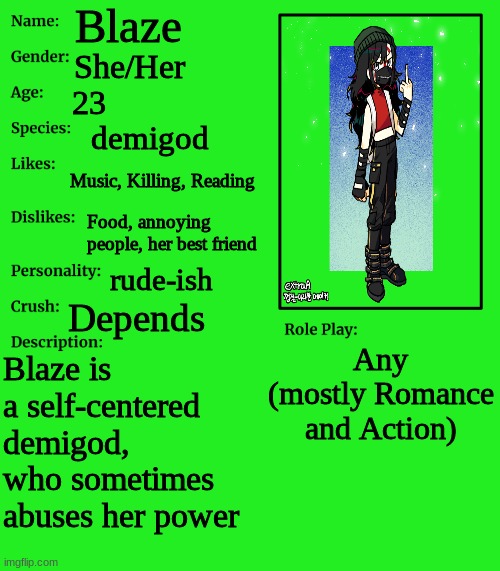 You can't kill her, semi OP OC's allowed | Blaze; She/Her; 23; demigod; Music, Killing, Reading; Food, annoying people, her best friend; rude-ish; Depends; Any (mostly Romance and Action); Blaze is a self-centered demigod, who sometimes abuses her power | image tagged in rp stream oc showcase | made w/ Imgflip meme maker