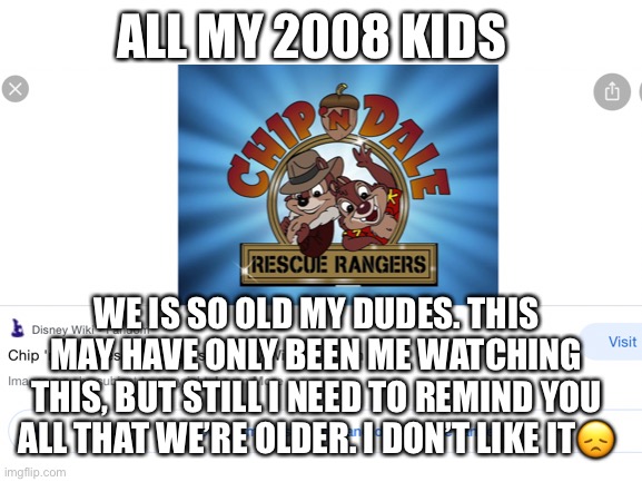 ? | ALL MY 2008 KIDS; WE IS SO OLD MY DUDES. THIS MAY HAVE ONLY BEEN ME WATCHING THIS, BUT STILL I NEED TO REMIND YOU ALL THAT WE’RE OLDER. I DON’T LIKE IT😞 | image tagged in weird,wierd stuff i do potoo | made w/ Imgflip meme maker